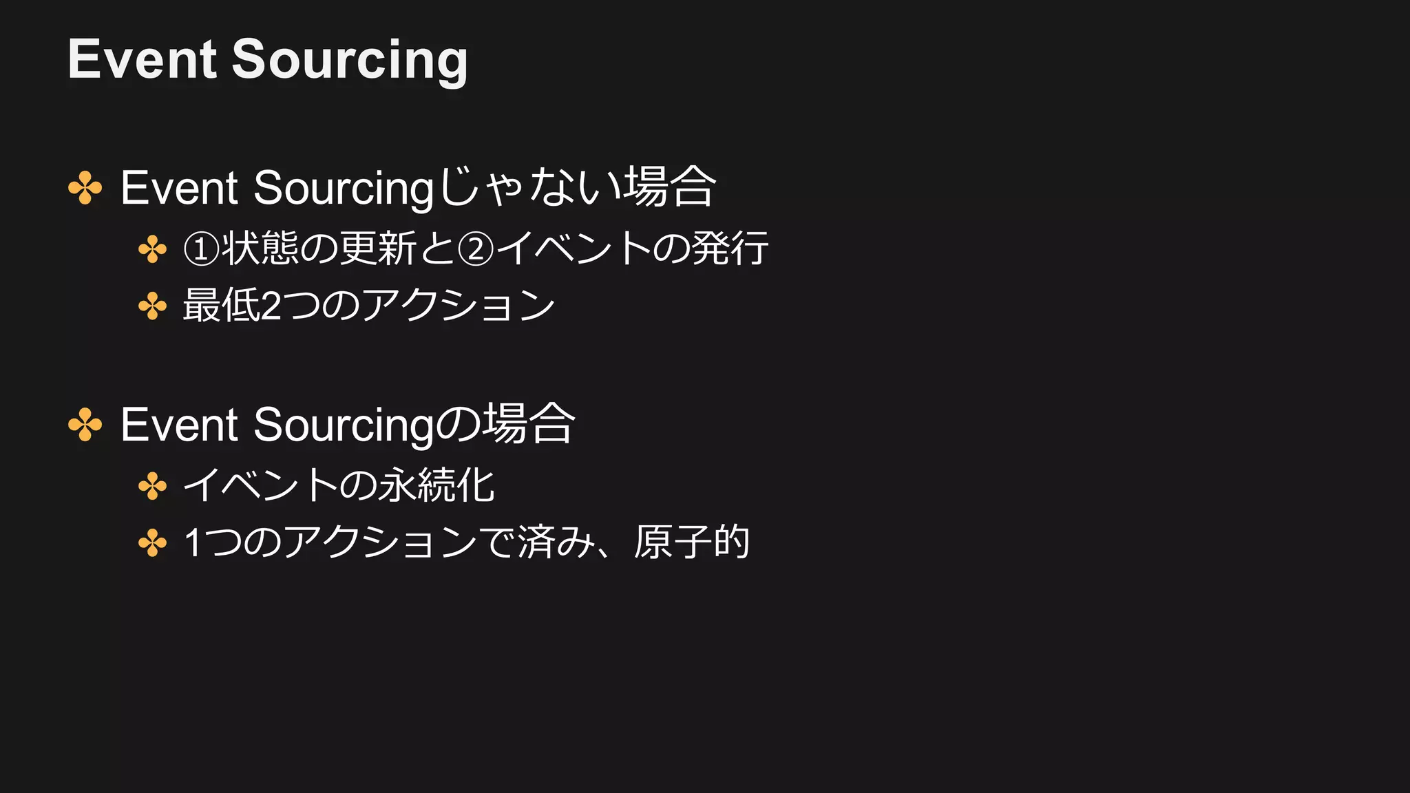 Event Sourcing
✤ Event Sourcingじゃない場合
✤ ①状態の更新と②イベントの発⾏
✤ 最低2つのアクション
✤ Event Sourcingの場合
✤ イベントの永続化
✤ 1つのアクションで済み、原⼦的
 