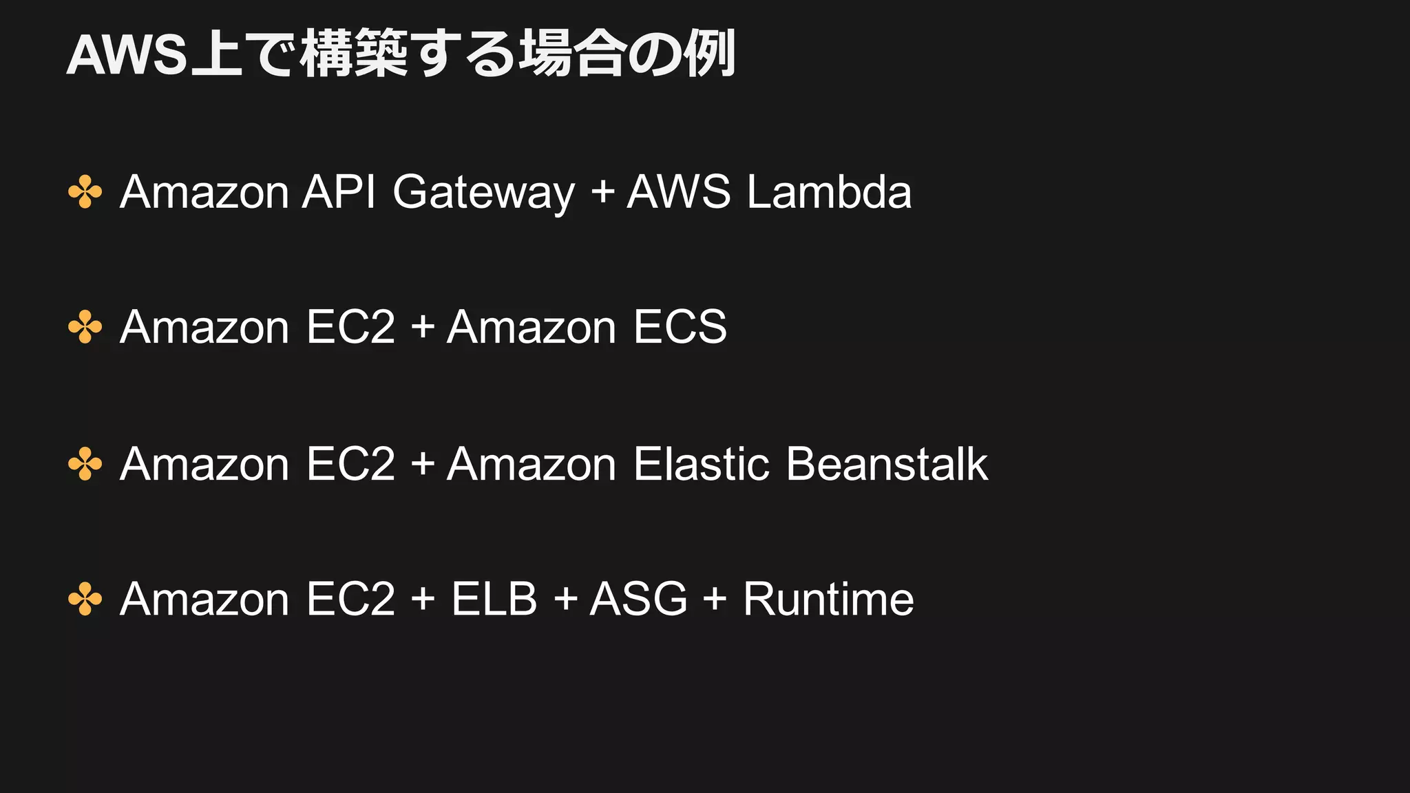 AWS上で構築する場合の例
✤ Amazon API Gateway + AWS Lambda
✤ Amazon EC2 + Amazon ECS
✤ Amazon EC2 + Amazon Elastic Beanstalk
✤ Amazon EC2 + ELB + ASG + Runtime
 