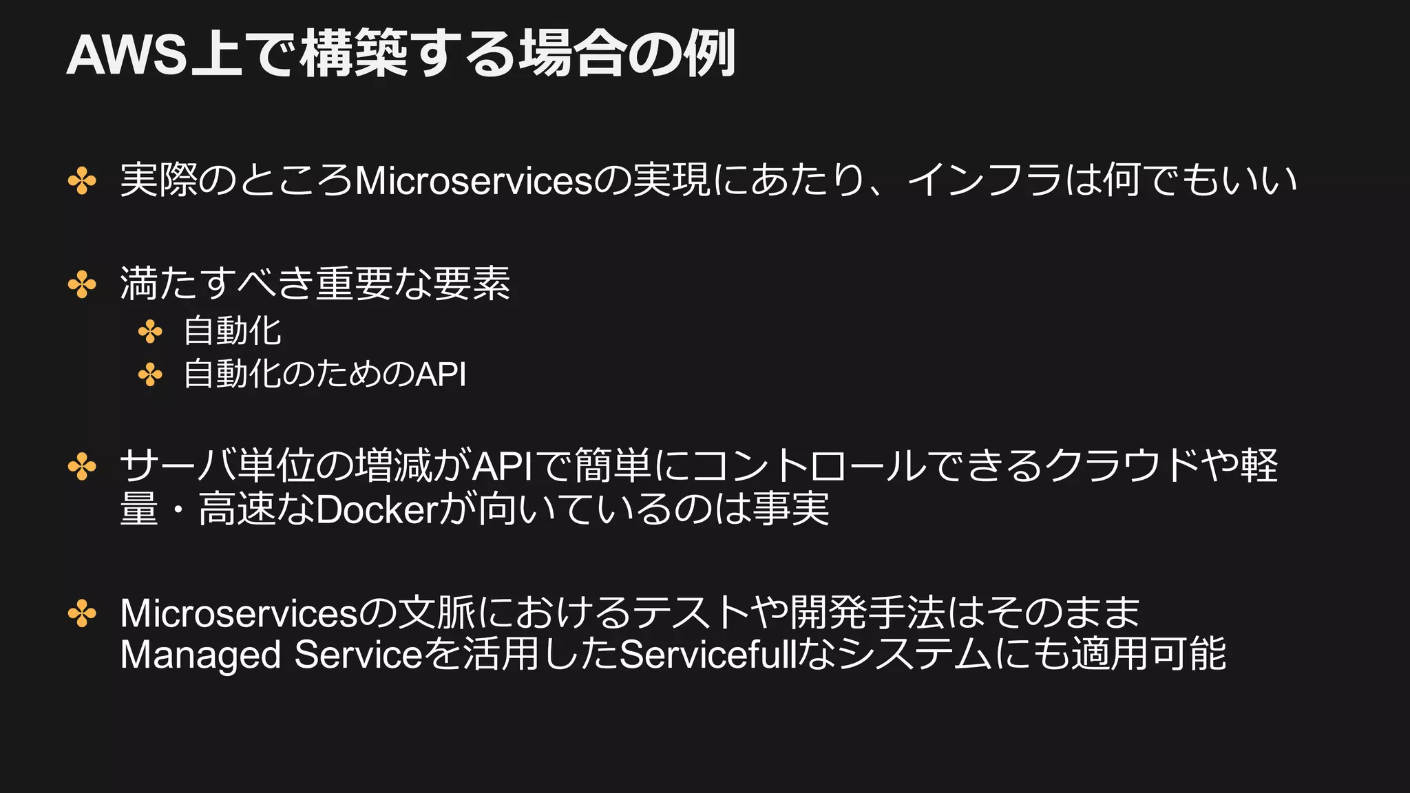 AWS上で構築する場合の例
✤ 実際のところMicroservicesの実現にあたり、インフラは何でもいい
✤ 満たすべき重要な要素
✤ ⾃動化
✤ ⾃動化のためのAPI
✤ サーバ単位の増減がAPIで簡単にコントロールできるクラウドや軽
量・⾼速なDockerが向いているのは事実
✤ Microservicesの⽂脈におけるテストや開発⼿法はそのまま
Managed Serviceを活⽤したServicefullなシステムにも適⽤可能
 