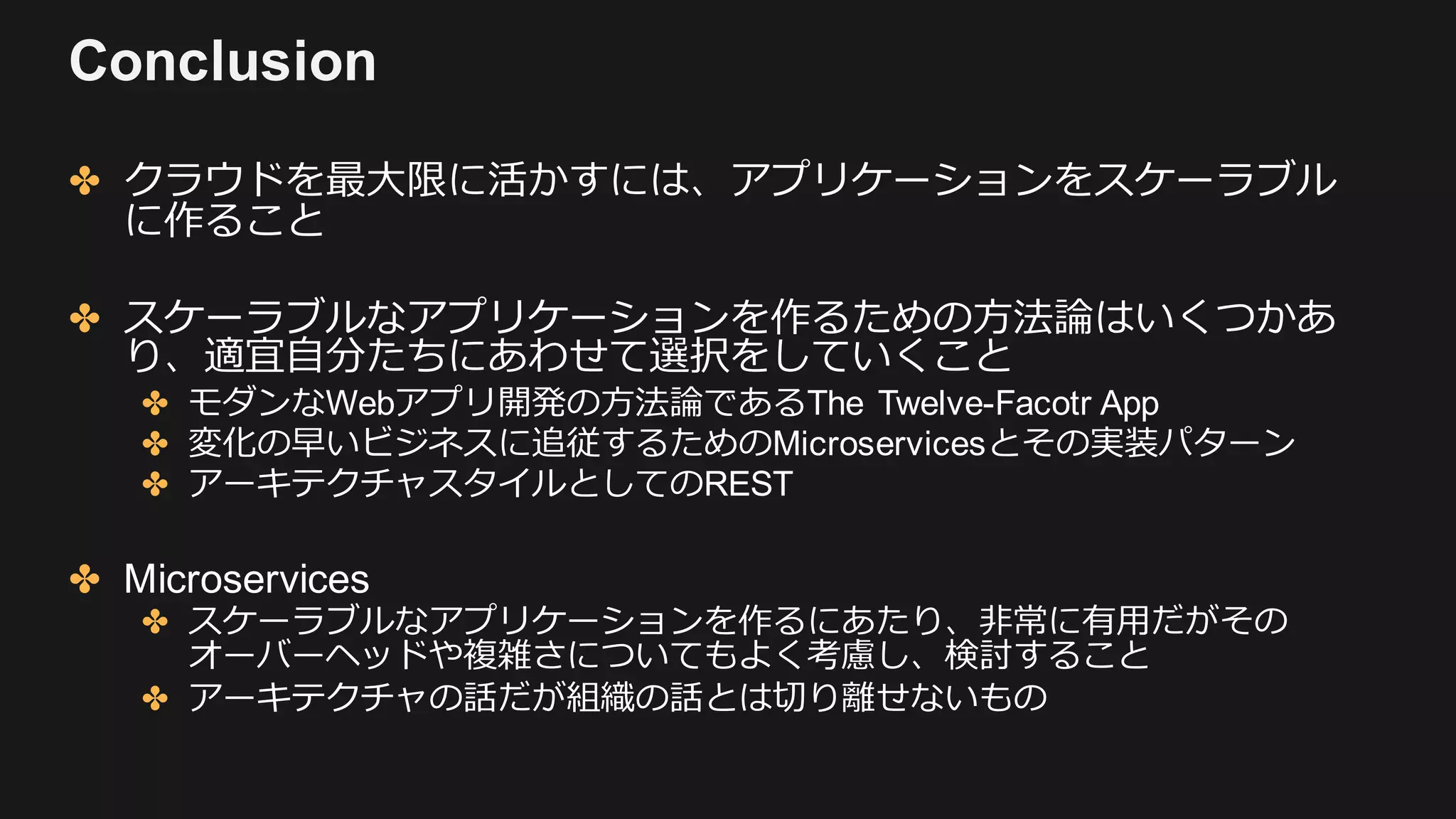 Conclusion
✤ クラウドを最⼤限に活かすには、アプリケーションをスケーラブル
に作ること
✤ スケーラブルなアプリケーションを作るための⽅法論はいくつかあ
り、適宜⾃分たちにあわせて選択をしていくこと
✤ モダンなWebアプリ開発の⽅法論であるThe Twelve-Facotr App
✤ 変化の早いビジネスに追従するためのMicroservicesとその実装パターン
✤ アーキテクチャスタイルとしてのREST
✤ Microservices
✤ スケーラブルなアプリケーションを作るにあたり、⾮常に有⽤だがその
オーバーヘッドや複雑さについてもよく考慮し、検討すること
✤ アーキテクチャの話だが組織の話とは切り離せないもの
 