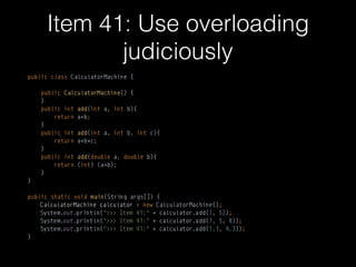 Item 41: Use overloading
judiciously
public class CalculatorMachine { 
 
public CalculatorMachine() { 
} 
public int add(int a, int b){ 
return a+b; 
} 
public int add(int a, int b, int c){ 
return a+b+c; 
} 
public int add(double a, double b){ 
return (int) (a+b); 
} 
}
public static void main(String args[]) {
CalculatorMachine calculator = new CalculatorMachine(); 
System.out.println(">>> Item 41:" + calculator.add(1, 5)); 
System.out.println(">>> Item 41:" + calculator.add(1, 5, 8)); 
System.out.println(">>> Item 41:" + calculator.add(1.1, 4.3));
}
 