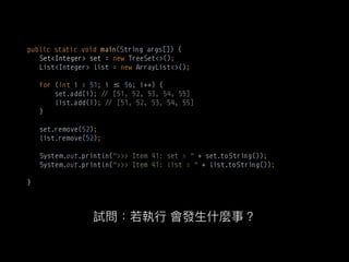 public static void main(String args[]) {
Set<Integer> set = new TreeSet<>(); 
List<Integer> list = new ArrayList<>(); 
 
for (int i = 51; i $% 56; i++) { 
set.add(i); !# [51, 52, 53, 54, 55] 
list.add(i); !# [51, 52, 53, 54, 55] 
} 
 
set.remove(52); 
list.remove(52); 
 
System.out.println(">>> Item 41: set = " + set.toString()); 
System.out.println(">>> Item 41: list = " + list.toString());
}
 