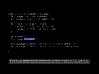 public static void main(String args[]) {
Set<Integer> set = new TreeSet<>(); 
List<Integer> list = new ArrayList<>(); 
 
for (int i = 51; i $% 56; i++) { 
set.add(i); !# [51, 52, 53, 54, 55] 
list.add(i); !# [51, 52, 53, 54, 55] 
} 
 
set.remove(52); 
list.remove((Integer)52); 
 
System.out.println(">>> Item 41: set = " + set.toString()); 
System.out.println(">>> Item 41: list = " + list.toString());
}
 