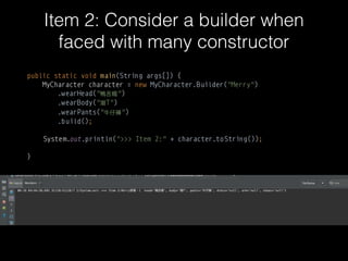 Item 2: Consider a builder when
faced with many constructorparameters
public static void main(String args[]) { 
MyCharacter character = new MyCharacter.Builder("Merry") 
.wearHead(" ") 
.wearBody(" T") 
.wearPants(" ") 
.build();
System.out.println(">>> Item 2:" + character.toString());
}
 