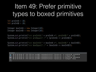 Item 49: Prefer primitive
types to boxed primitives
int preIntA = 20; 
int preIntB = 20; 
 
Integer boxIntA = new Integer(20); 
Integer boxIntB = new Integer(20); 
 
System.out.println(">>> preIntA:" + preIntA +", preIntB:" + preIntB); 
System.out.println(">>> preEqual? :" + (preIntA == preIntB)); 
 
System.out.println(">>> boxIntA:" + boxIntA +", boxIntB:" + boxIntB); 
System.out.println(">>> boxEqual? :" + (boxIntA == boxIntB));
 