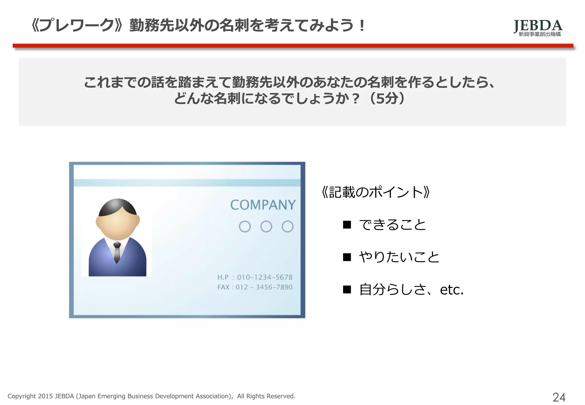 JEBDA新興事業創出機構
《プレワーク》勤務先以外の名刺を考えてみよう！
Copyright 2015 JEBDA (Japan Emerging Business Development Association), All Rights Reserved.
24
これまでの話を踏まえて勤務先以外のあなたの名刺を作るとしたら、
どんな名刺になるでしょうか？（5分）
《記載のポイント》
 できること
 やりたいこと
 自分らしさ、etc.
 
