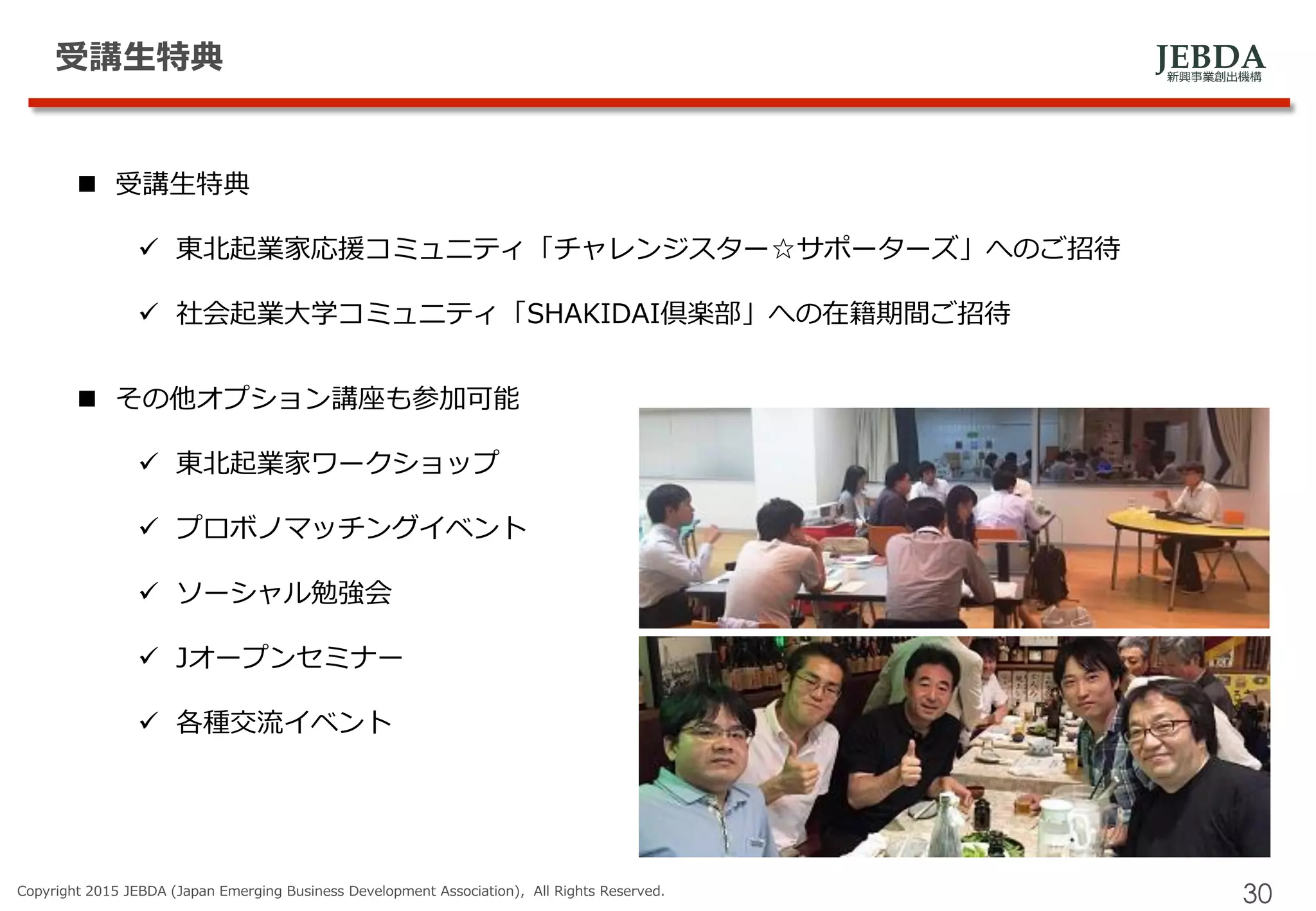 JEBDA新興事業創出機構
受講生特典
Copyright 2015 JEBDA (Japan Emerging Business Development Association), All Rights Reserved.
30
 受講生特典
 東北起業家応援コミュニティ「チャレンジスター☆サポーターズ」へのご招待
 社会起業大学コミュニティ「SHAKIDAI倶楽部」への在籍期間ご招待
 その他オプション講座も参加可能
 東北起業家ワークショップ
 プロボノマッチングイベント
 ソーシャル勉強会
 Jオープンセミナー
 各種交流イベント
 
