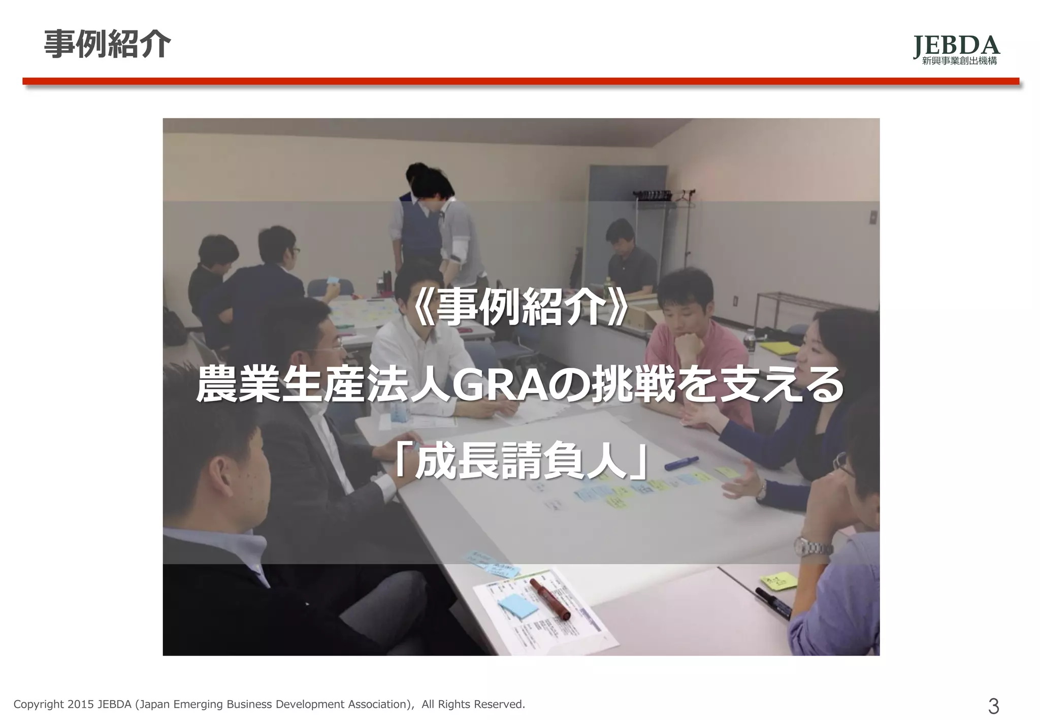 JEBDA新興事業創出機構
事例紹介
Copyright 2015 JEBDA (Japan Emerging Business Development Association), All Rights Reserved.
3
《事例紹介》
農業生産法人GRAの挑戦を支える
「成長請負人」
 