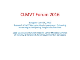 CLMVT Forum 2016
Bangkok - June 16, 2016
Session 2: CLMVT Opportunities in Investment: Enhancing
our strengths and joining the global value chain
Lead Discussant: HE Cham Prasidh, Senior Minister, Minister
of Industry & Handicraft, Royal Government of Cambodia
 