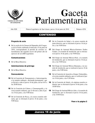 Gaceta
Parlamentaria
Año XIX Palacio Legislativo de San Lázaro, jueves 16 de junio de 2016 Número 4554
Jueves 16 de junio
CONTENIDO
Proyecto de acta
De la sesión de la Cámara de Diputados del Congre-
so de la Unión celebrada el miércoles 15 de junio de
2016, correspondiente al periodo de sesiones ex-
traordinarias del segundo receso del primer año de
ejercicio de la LXIII Legislatura
Comunicaciones
De la Mesa Directiva
Autorizaciones de prórroga
De la Mesa Directiva
Convocatorias
De la Comisión de Transparencia y Anticorrupción,
a la reunión ordinaria –declarada permanente– que
se llevará a cabo el jueves 16 de junio, de las 8:45 a
las 20:00 horas
De la Comisión de Cultura y Cinematografía, a la
sexta reunión ordinaria, que se llevará a cabo el jue-
ves 16 de junio, a las 9:00 horas
De la Comisión de Pesca, a la octava reunión ordi-
naria, que se efectuará el jueves 16 de junio, a las
9:00 horas
De la Comisión de Salud, a la octava reunión de
junta directiva, que se efectuará el jueves 16 de ju-
nio, a las 9:00 horas
Del Grupo de Amistad México-Emiratos Árabes
Unidos, a la reunión de instalación, que se efectua-
rá el jueves 16 de junio, a las 9:00 horas
Del Grupo de Amistad México-Perú, a la reunión
de instalación, que se efectuará el jueves 16 de ju-
nio, a las 9:00 horas
Del Grupo de Amistad México-Rumania, a la reu-
nión de instalación, que se realizará el jueves 16 de
junio, a las 9:00 horas
De la Comisión de Atención a Grupos Vulnerables,
a la sexta reunión ordinaria, que se verificará el jue-
ves 16 de junio, a las 9:30 horas
De la Comisión de Salud, a la séptima reunión or-
dinaria, que se efectuará el jueves 16 de junio, a las
10:00 horas
Del Grupo de Amistad México-Irán, a la reunión de
instalación, que se efectuará el jueves 16 de junio,
a las 10:00 horas
4
6
6
16
16
17
17
17
18
18
18
18
18
Pase a la página 2
 