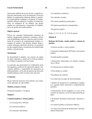 funcionarios públicos de los tres niveles, académicos y
personas relacionadas con la investigación, el servicio
público, la organización, liderazgo político y partidis-
ta, la participación ciudadana y en general, el compor-
tamiento cultural, tendencias y estudios en materia po-
lítica, en cualquiera de sus ámbitos, que deseen
ampliar sus conocimientos y desarrollar sus habilida-
des en la gestión del cambio político.
Objetivo general
Proveer los conceptos fundamentales, elementos de
análisis, interpretación, prognosis, estrategia y forma-
ción de habilidades teóricas y prácticas para la formu-
lación de escenarios de comportamiento político, es-
trategias de cambio y para diseñar, planear, dirigir y
evaluar estrategias electorales efectivas, en escenarios
de alta competitividad y con patrones de conflictividad
política y jurisdiccional.
Metodología
Se desarrollarán 6 módulos, con sesiones de trabajo
los lunes, miércoles y viernes de 8 a 10 de la mañana,
en el Palacio Legislativo de San Lázaro.
Los ponentes que participarán en el diplomado serán
investigadores, profesores de educación superior, fun-
cionarios públicos y responsables de organismos no
gubernamentales, con la idea de generar una discusión
multidisciplinaria sobre los temas antes descritos.
Evaluación
80 por ciento de asistencia como mínimo y las evalua-
ciones aplicadas en cada módulo.
Módulos, temario y fechas
Ceremonia inaugural: 1 de agosto
Módulo I
Constitucionalismo y sistema político
• La Constitución a 100 años
• Los derechos políticos
• Los derechos individuales
• Los derechos económicos
• Los derechos sociales
• El sistema republicano democrático
• El régimen presidencial contemporáneo
• Prospectiva política
Fechas: 3, 5, 8, 10, 12, 15, 17,19 de agosto.
Módulo II
Reforma del Estado, cambio político y sistema de
partidos
• Ciencias sociales y ciencia política
• Conceptos fundamentales del Estado y del sistema
político
• Cambio político mundial
• Transiciones democráticas en América, Europa,
Asia y África
• La democracia en América latina
• Crisis político y cambio
• El gobierno de coalición
• La reelección en cargos de elección popular
• Análisis de perspectiva en candidaturas ciudada-
nas, segunda vuelta, reelección y comportamiento
partidista
• Características de las campañas y el voto en los
sistemas de mayoría y en los de representación po-
pular
• El Instituto Nacional de Elecciones: funciones y
reglas
• La reforma política y electoral en México
• La nueva Ley General de Instituciones y Procedi-
mientos Electorales
Gaceta Parlamentaria Jueves 16 de junio de 201628
 