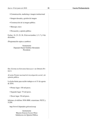 • Comunicación, marketing e imagen institucional
• Imagen deseada y gestión de imagen
• Construcción de la imagen pública
• Mensajes clave
• Persuasión y opinión pública
Fechas: 18, 23, 25, 28, 30 de noviembre; 2, 5, 7 y 9 de
diciembre.
(Programación sujeta a cambios)
Atentamente
Diputado Daniel Ordóñez Hernández
Presidente
DEL CENTRO DE ESTUDIOS SOCIALES Y DE OPINIÓN PÚ-
BLICA
Al sexto Premio nacional de investigación social y de
opinión pública.
La fecha límite para recibir trabajos es el 31 de agosto
de 2016.
• Primer lugar: 150 mil pesos.
• Segundo lugar: 75 mil pesos.
• Tercer lugar: 50 mil pesos.
Informes al teléfono 5036 0000, extensiones 58232 y
51299.
http://www5.diputados.gob.mx/cesop
Atentamente
Maestro Ernesto Cavero Pérez
Subdirector de Opinión Pública
Jueves 16 de junio de 2016 Gaceta Parlamentaria31
 