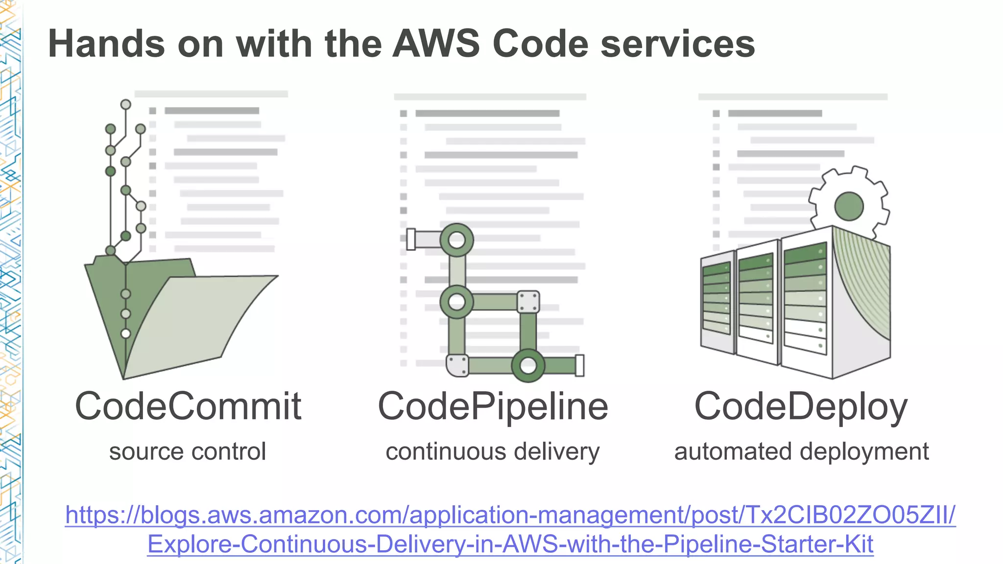 Hands on with the AWS Code services CodeCommit source control CodePipeline continuous delivery CodeDeploy automated deployment https://blogs.aws.amazon.com/application-management/post/Tx2CIB02ZO05ZII/ Explore-Continuous-Delivery-in-AWS-with-the-Pipeline-Starter-Kit 