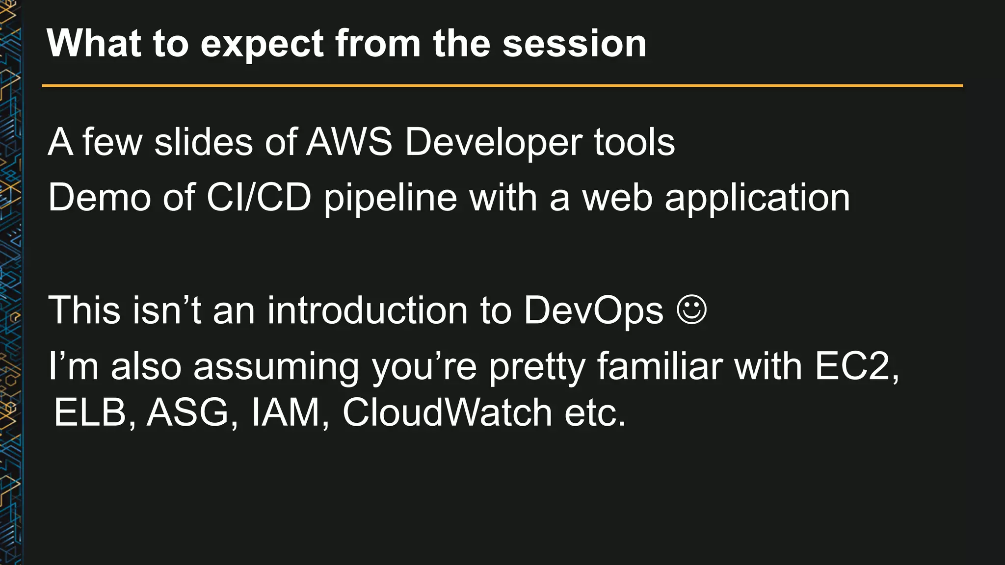 What to expect from the session A few slides of AWS Developer tools Demo of CI/CD pipeline with a web application This isn’t an introduction to DevOps J I’m also assuming you’re pretty familiar with EC2, ELB, ASG, IAM, CloudWatch etc. 