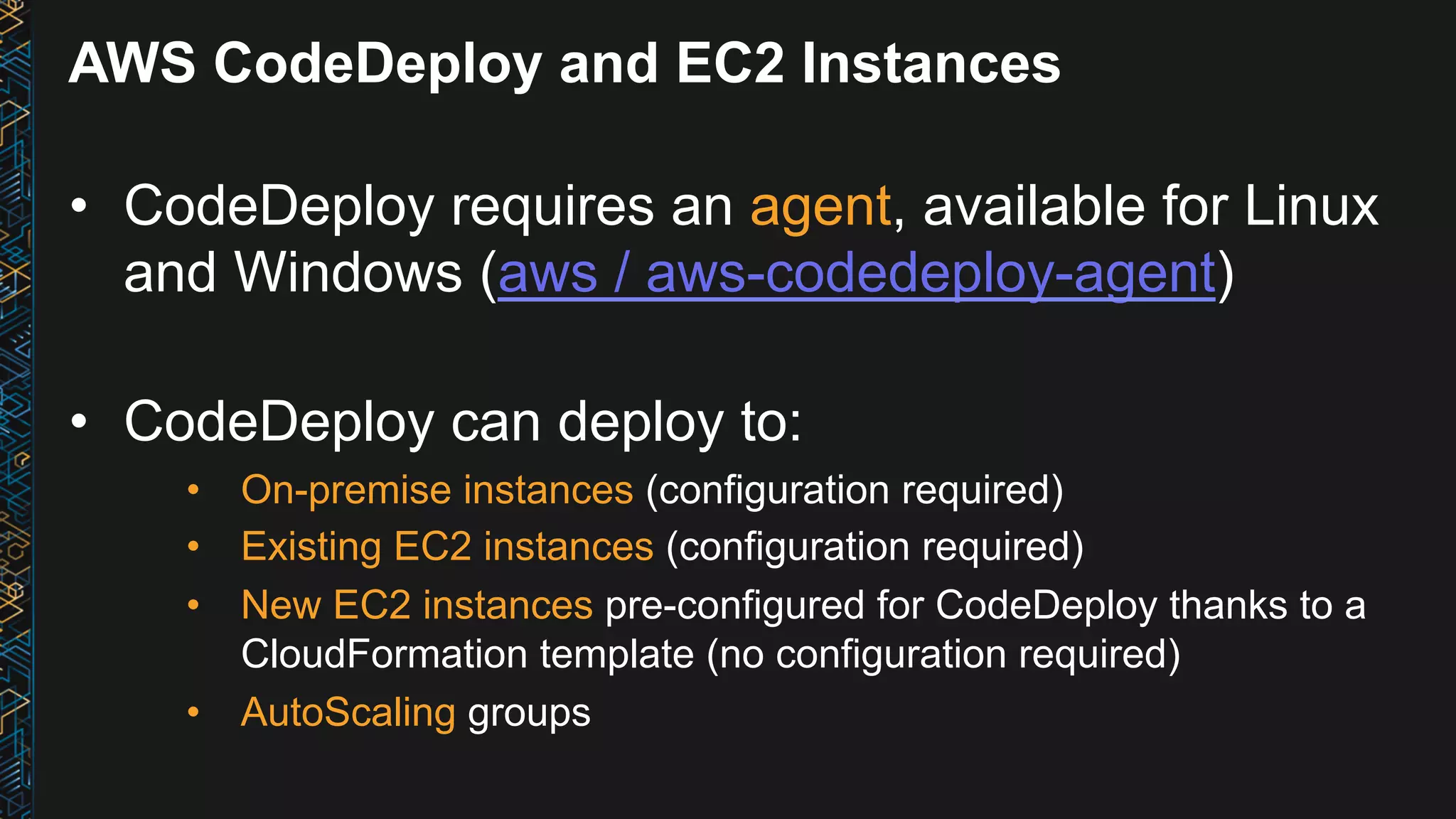 AWS CodeDeploy and EC2 Instances •  CodeDeploy requires an agent, available for Linux and Windows (aws / aws-codedeploy-agent) •  CodeDeploy can deploy to: •  On-premise instances (configuration required) •  Existing EC2 instances (configuration required) •  New EC2 instances pre-configured for CodeDeploy thanks to a CloudFormation template (no configuration required) •  AutoScaling groups 