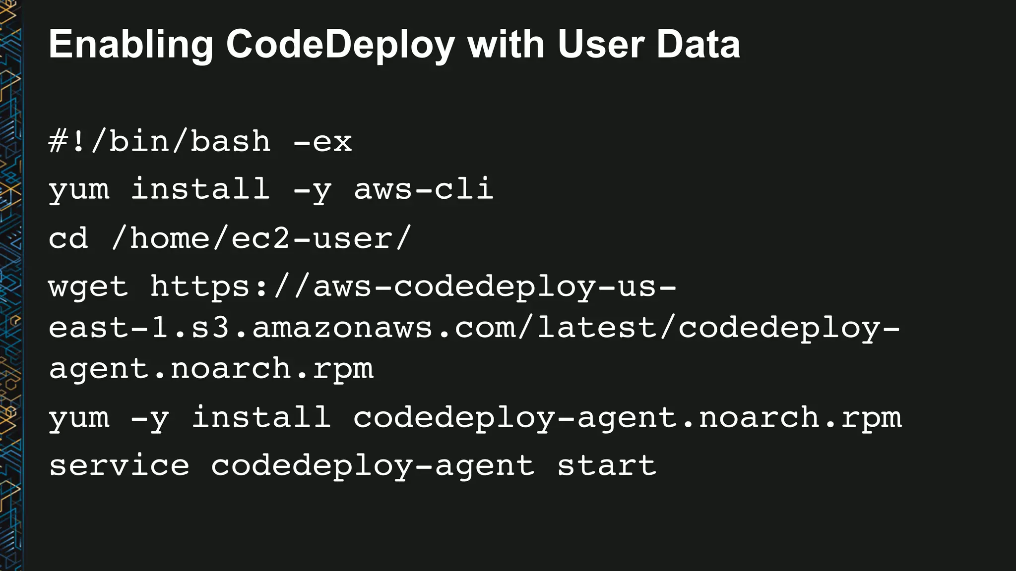 Enabling CodeDeploy with User Data #!/bin/bash -ex yum install -y aws-cli cd /home/ec2-user/ wget https://aws-codedeploy-us- east-1.s3.amazonaws.com/latest/codedeploy- agent.noarch.rpm yum -y install codedeploy-agent.noarch.rpm service codedeploy-agent start 