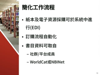 簡化工作流程
• 紙本及電子資源採購可於系統中進
行(EDI)
• 訂購流程自動化
• 書目資料可取自
– 社群/平台成員
– WorldCat或NBINet
10
 