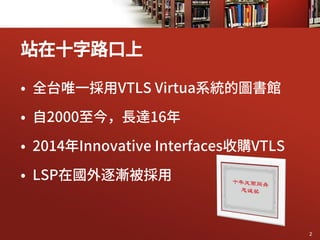 • 全台唯一採用VTLS Virtua系統的圖書館
• 自2000至今，長達16年
• 2014年Innovative Interfaces收購VTLS
• LSP在國外逐漸被採用
站在十字路口上
2
 