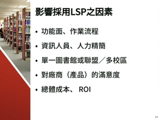 影響採用LSP之因素
• 功能面、作業流程
• 資訊人員、人力精簡
• 單一圖書館或聯盟／多校區
• 對廠商（產品）的滿意度
• 總體成本、 ROI
24
 