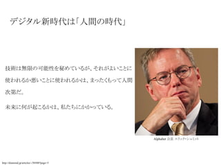 デジタル新時代は「人間の時代」
技術は無限の可能性を秘めているが、それがよいことに
使われるか悪いことに使われるかは、まったくもって人間
次第だ。
未来に何が起こるかは、私たちにかかっている。
http://diamond.jp/articles/-/50500?page=5
Alphabet 会長 エリック・シュミット
 