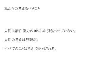 私たちの考えるべきこと
人間は潜在能力の10%しか引き出せていない。
人間の考えは無限だ。
すべてのことは考えで左右される。
 