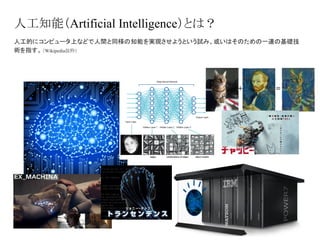 人工知能（Artificial Intelligence）とは？
人工的にコンピュータ上などで人間と同様の知能を実現させようという試み、或いはそのための一連の基礎技
術を指す。（Wikipedia抜粋）
 