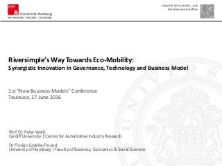 Prof. Dr. Peter Wells
Cardiff University | Centre for Automotive Industry Research
Dr. Florian Lüdeke-Freund
University of Hamburg | Faculty of Business, Economics & Social Sciences
Riversimple’s Way Towards Eco-Mobility:
Synergistic Innovation in Governance, Technology and Business Model
1st “New Business Models” Conference
Toulouse, 17 June 2016
 