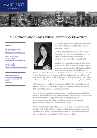 Página 1 de 1
MARTINOT ABOGADOS STREGHTENS TAX PRACTICE
Contacts:
Fernando Martinot Oliart
+(511) 625 4780
fmartinot@martinotabogados.pe
Yanira Becerra Stock
+(511) 625 4780
ybecerra@martinotabogados.pe
Ana Luz Bandini
+(511) 625 4780
ana.bandini@martinotabogados.pe
Martinot Abogados S.C.R.L.
www.martinotabogados.pe
Avenida Armendáriz N° 480
Piso 2
Miraflores
At Martinot Abogados we are pleased to announce
that we have hired Ana Luz Bandini Flores to
head our tax practice.
Ana Luz, graduated as class valedictorian from
Universidad de Lima, and holds a Master of Laws
degree in international taxation from the
Georgetown University, Law Center (USA).
Ana Luz was a partner in the tax & legal division
of Deloitte & Touch in Peru, and also led the Peru
desk in the International Core of Excellence (ICE)
of the international tax practice of Deloitte Tax
LLP based in New York. Previously, she has worked as a tax attorney in Ernst &
Young, Estudio Ferrero Abogados, and Andersen Legal. Former professor of
International Tax Law in the LL.M. Program at the Universidad de Lima (2009),
and in the LL.B. Program at Universidad Peruana de Ciencias Aplicadas (2007).
She is a member of the Lima Bar Association (2000), the Instituto Peruano de
Derecho Tributario – IPDT (2005), and of the International Fiscal Association –
IFA (2006). She is fluent in English and Spanish.
Ana Luz has an extensive experience in issues related to corporate and indirect
taxes, as well as in international tax matters and in the structuring of cross-border
transactions in a broad range of industries, including energy and
telecommunications. She is also a regular contributor in international
publications on domestic and international tax issues.
We are extremely pleased to add Ana Luz to our team. Our clients will benefit
from her in-depth knowledge of tax issues related to transactional matters and
corporate taxes, and her international experience will allow us to enhance the
process of assisting foreign clients in their ventures in Peru.
 