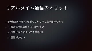 リアルタイム通信のメリット
(準備さえできれば) どちらからでも送り始められる
一回あたりの通信コストが小さい
秒間15回とか送っても全然OK
遅延が少ない
 