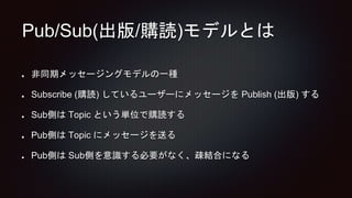 Pub/Sub(出版/購読)モデルとは
非同期メッセージングモデルの一種
Subscribe (購読) しているユーザーにメッセージを Publish (出版) する
Sub側は Topic という単位で購読する
Pub側は Topic にメッセージを送る
Pub側は Sub側を意識する必要がなく、疎結合になる
 