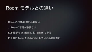 Room モデルとの違い
Room の作成/削除が必要ない
Roomの管理が必要ない
Sub側 が 0 の Topic にも Publish できる
Pub側が Topic を Subscribe している必要はない
 