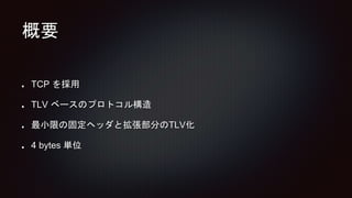 概要
TCP を採用
TLV ベースのプロトコル構造
最小限の固定ヘッダと拡張部分のTLV化
4 bytes 単位
 