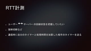 RTT計測
ユーザー サーバー の回線状態を把握していたい
強制切断など
通信時に自分のタイマーと処理時間を加算した相手のタイマーを送る
 