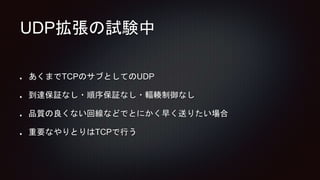 UDP拡張の試験中
あくまでTCPのサブとしてのUDP
到達保証なし・順序保証なし・輻輳制御なし
品質の良くない回線などでとにかく早く送りたい場合
重要なやりとりはTCPで行う
 