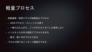 軽量プロセス
起動速度・使用メモリが超軽量なプロセス
OSのプロセス・スレッドとは違う
一瞬で立ち上がり、ごくわずかなメモリしか使用しない
インスタンスを作る感覚でプロセスを作る
数万、数十万のプロセス走る
プロセス間ではメッセージ通信ができる
 