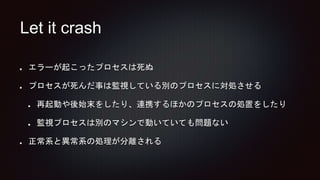 Let it crash
エラーが起こったプロセスは死ぬ
プロセスが死んだ事は監視している別のプロセスに対処させる
再起動や後始末をしたり、連携するほかのプロセスの処置をしたり
監視プロセスは別のマシンで動いていても問題ない
正常系と異常系の処理が分離される
 