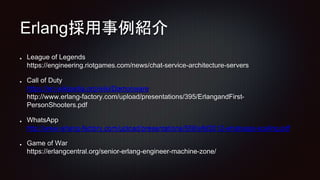 Erlang採用事例紹介
League of Legends
https://engineering.riotgames.com/news/chat-service-architecture-servers
Call of Duty
https://en.wikipedia.org/wiki/Demonware
http://www.erlang-factory.com/upload/presentations/395/ErlangandFirst-
PersonShooters.pdf
WhatsApp
http://www.erlang-factory.com/upload/presentations/558/efsf2012-whatsapp-scaling.pdf
Game of War
https://erlangcentral.org/senior-erlang-engineer-machine-zone/
 