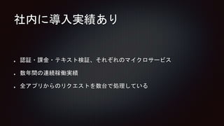 社内に導入実績あり
認証・課金・テキスト検証、それぞれのマイクロサービス
数年間の連続稼働実績
全アプリからのリクエストを数台で処理している
 