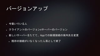 バージョンアップ
今繋いでいる人
クライアントのバージョンxサーバーのバージョン
新しいサーバーをたてて、Appでの新規接続の案内先を変更
既存の接続がいなくなったら落として終了
 