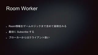 Room Worker
Room情報をゲームロジックまで含めて面倒をみる
最初に Subscribe する
ブローカーからはクライアント扱い
 