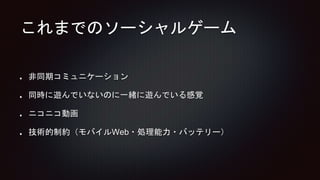 これまでのソーシャルゲーム
非同期コミュニケーション
同時に遊んでいないのに一緒に遊んでいる感覚
ニコニコ動画
技術的制約（モバイルWeb・処理能力・バッテリー）
 
