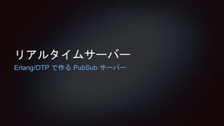 リアルタイムサーバー
Erlang/OTP で作る PubSub サーバー
 
