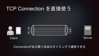 TCP Connection を直接使う
Connectionがある限り自由なタイミングで通信できる
ServerClient
 