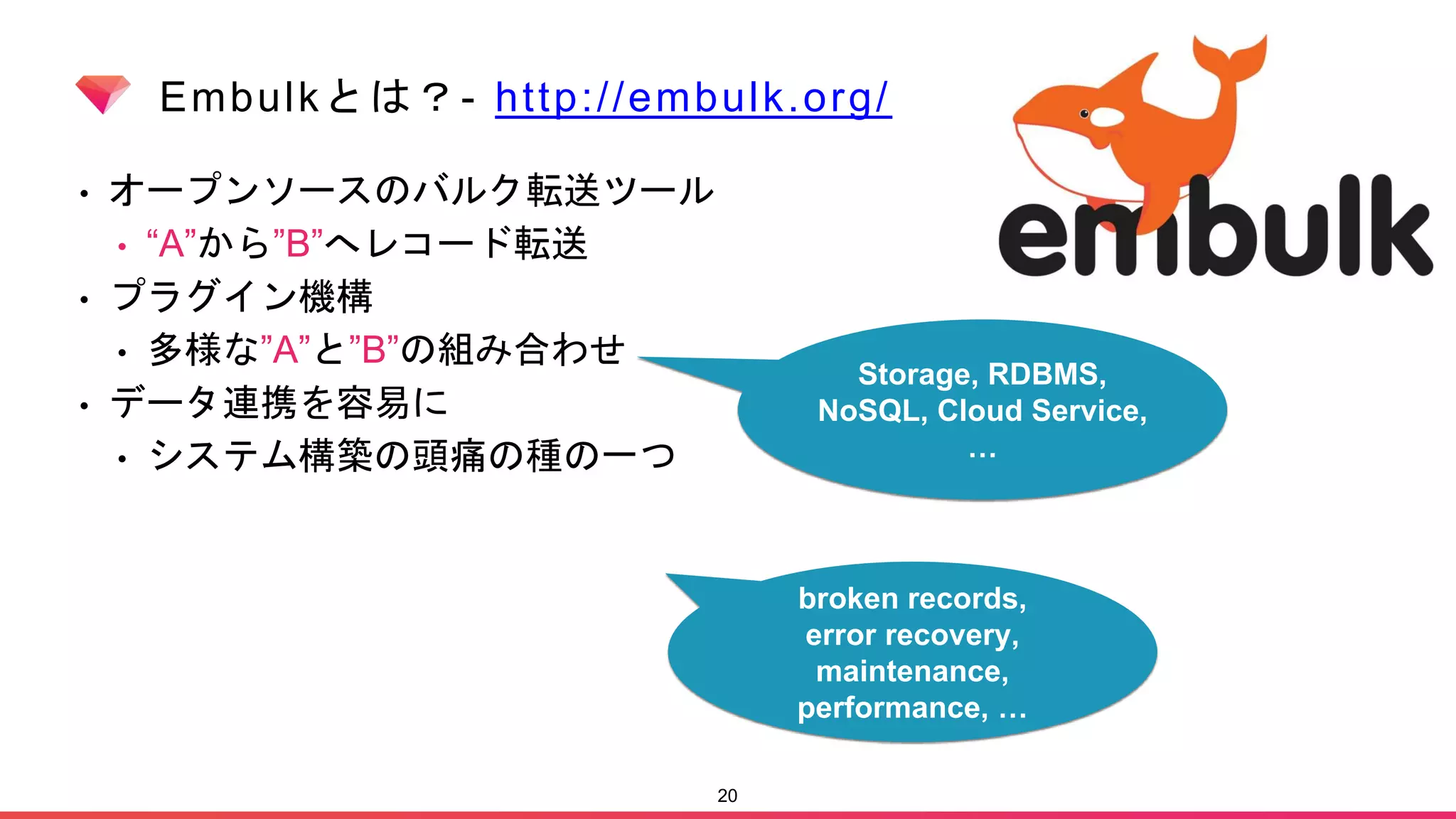 Embulkとは？- http://embulk.org/
• オープンソースのバルク転送ツール
• “A”から”B”へレコード転送
• プラグイン機構
• 多様な”A”と”B”の組み合わせ
• データ連携を容易に
• システム構築の頭痛の種の一つ
20
broken records,
error recovery,
maintenance,
performance, …
Storage, RDBMS,
NoSQL, Cloud Service,
…
 