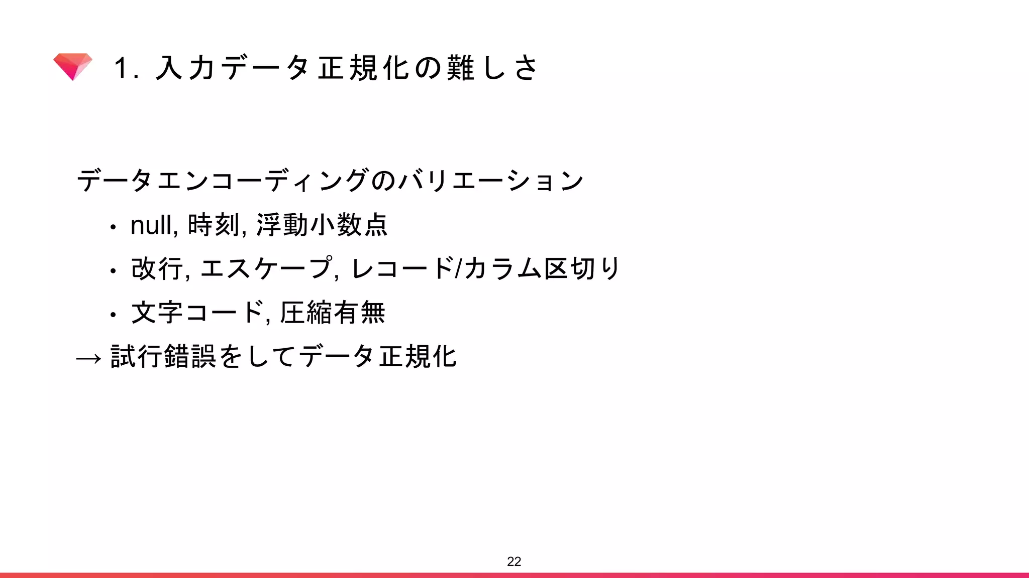 1. 入力データ正規化の難しさ
データエンコーディングのバリエーション
• null, 時刻, 浮動小数点
• 改行, エスケープ, レコード/カラム区切り
• 文字コード, 圧縮有無
→ 試行錯誤をしてデータ正規化
22
 
