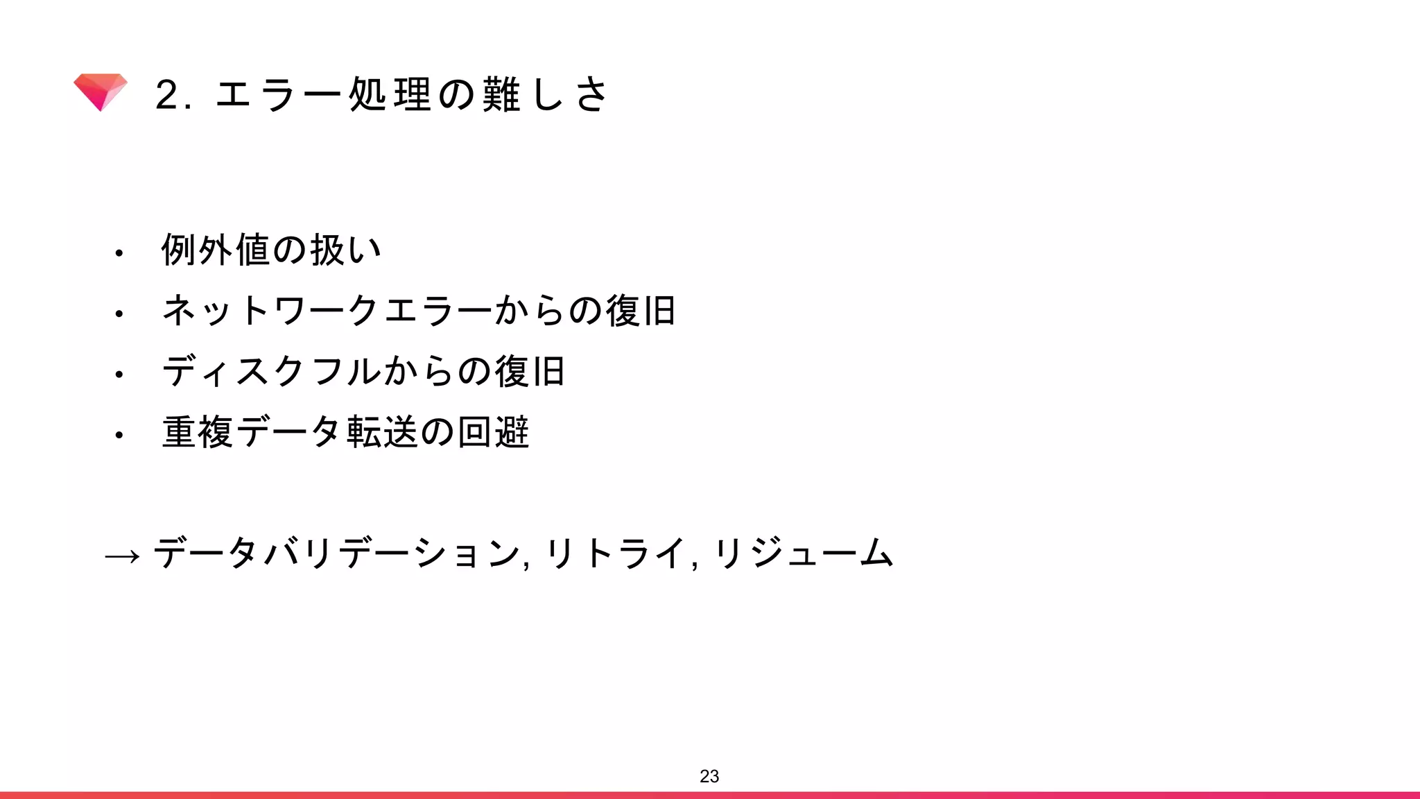 2. エラー処理の難しさ
• 例外値の扱い
• ネットワークエラーからの復旧
• ディスクフルからの復旧
• 重複データ転送の回避
→ データバリデーション, リトライ, リジューム
23
 