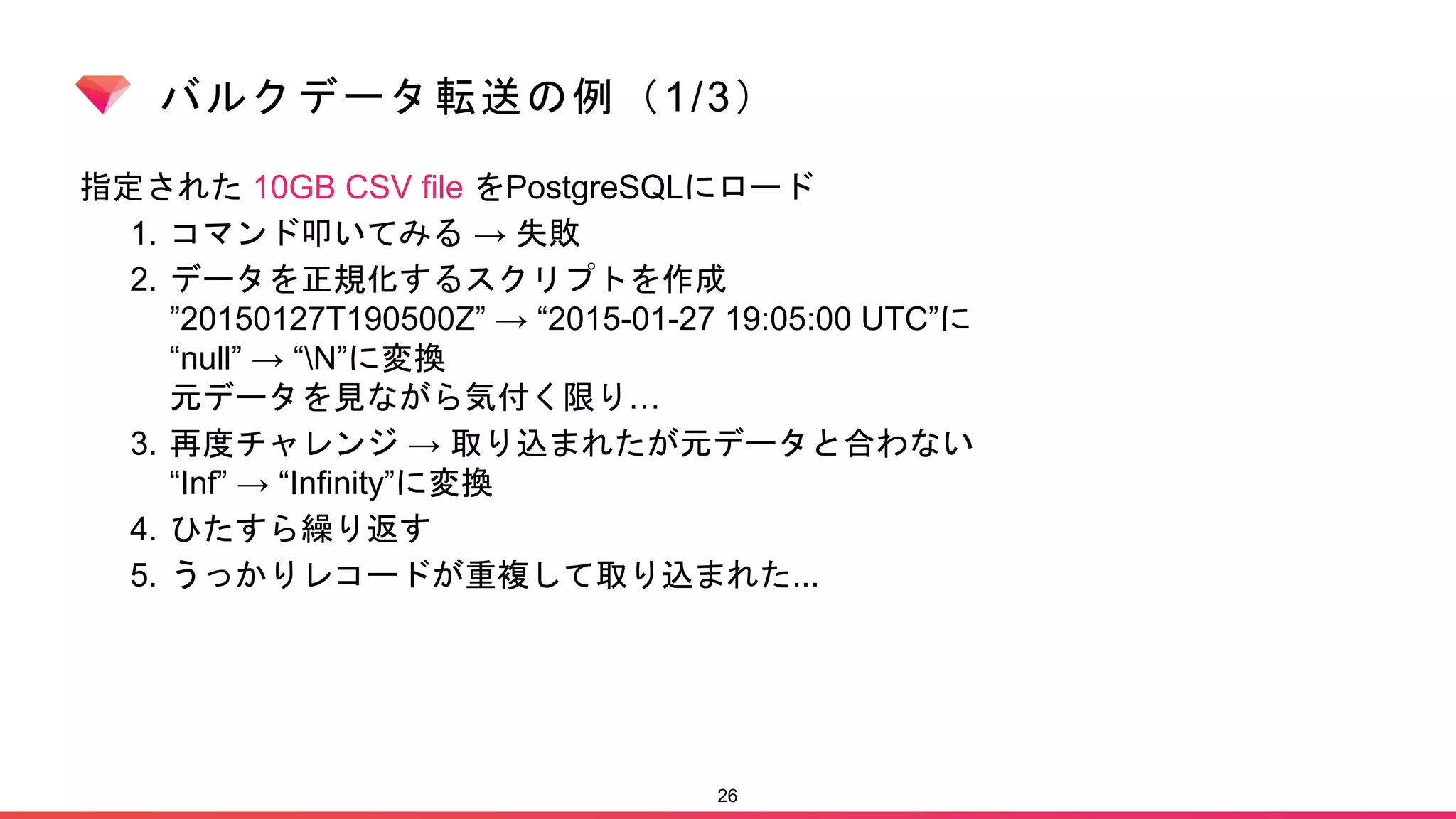 バルクデータ転送の例（1/3）
指定された 10GB CSV file をPostgreSQLにロード
1. コマンド叩いてみる → 失敗
2. データを正規化するスクリプトを作成
”20150127T190500Z” → “2015-01-27 19:05:00 UTC”に
“null” → “N”に変換
元データを見ながら気付く限り…
3. 再度チャレンジ → 取り込まれたが元データと合わない
“Inf” → “Infinity”に変換
4. ひたすら繰り返す
5. うっかりレコードが重複して取り込まれた...
26
 