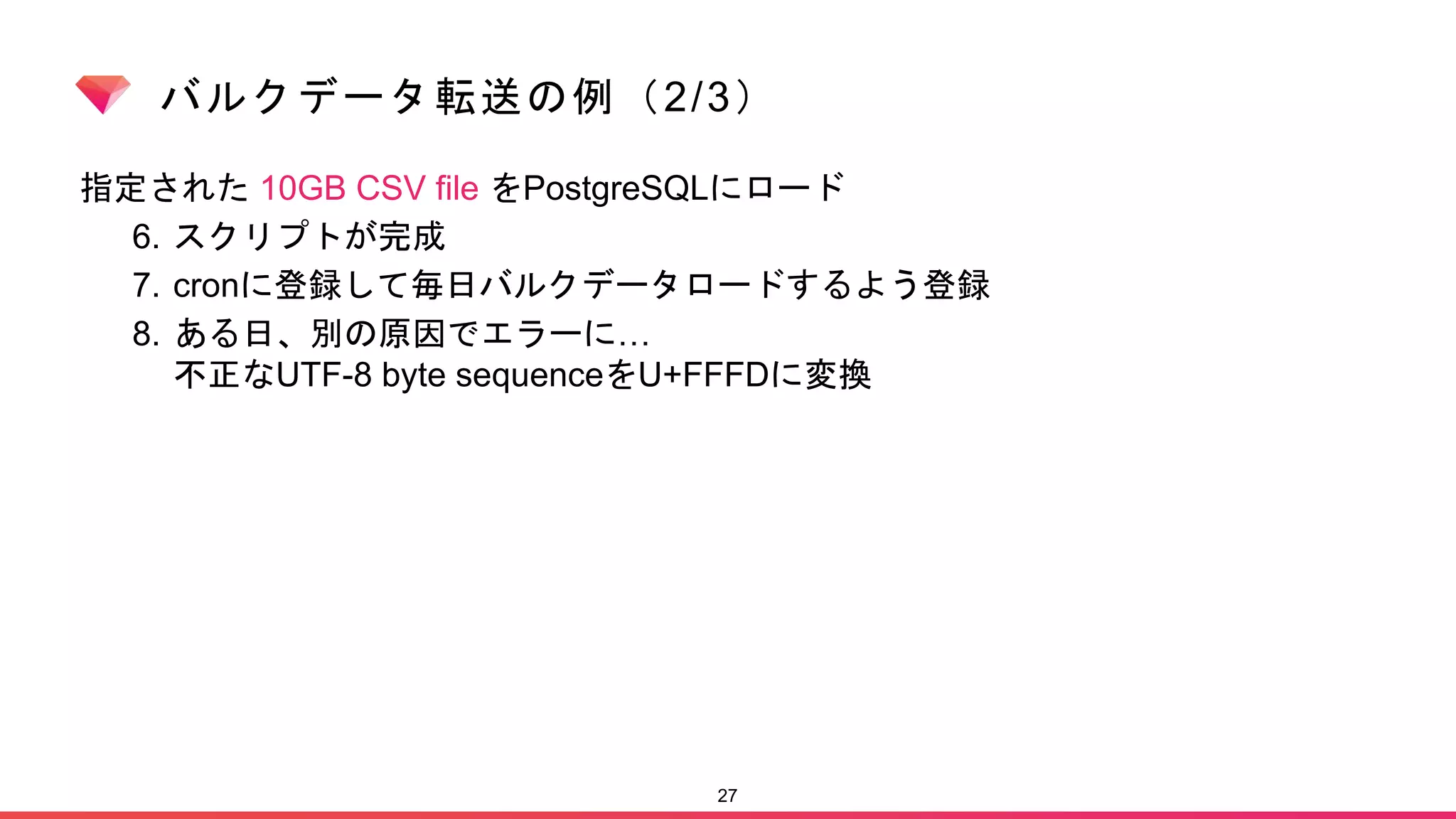 バルクデータ転送の例（2/3）
指定された 10GB CSV file をPostgreSQLにロード
6. スクリプトが完成
7. cronに登録して毎日バルクデータロードするよう登録
8. ある日、別の原因でエラーに…
不正なUTF-8 byte sequenceをU+FFFDに変換
27
 