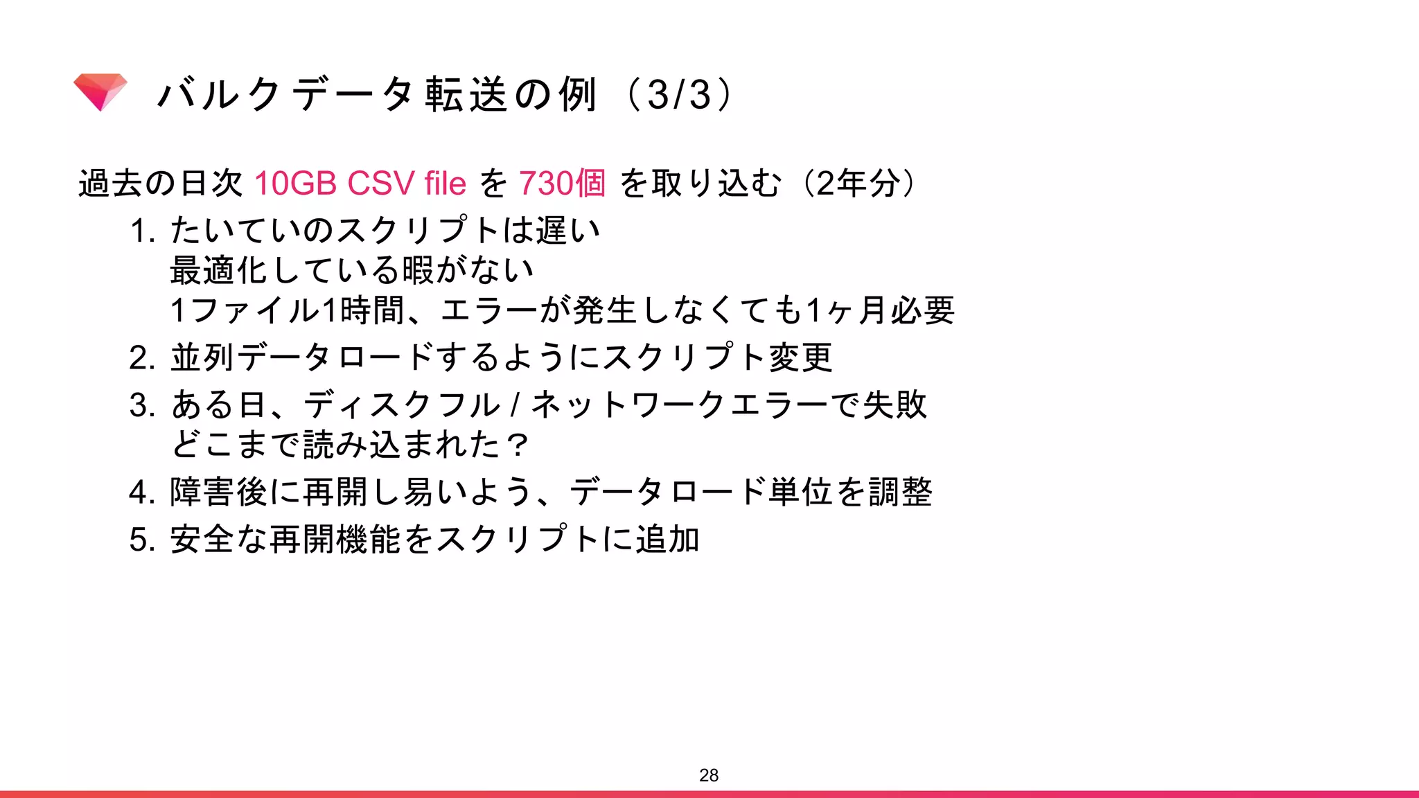 バルクデータ転送の例（3/3）
過去の日次 10GB CSV file を 730個 を取り込む（2年分）
1. たいていのスクリプトは遅い
最適化している暇がない
1ファイル1時間、エラーが発生しなくても1ヶ月必要
2. 並列データロードするようにスクリプト変更
3. ある日、ディスクフル / ネットワークエラーで失敗
どこまで読み込まれた？
4. 障害後に再開し易いよう、データロード単位を調整
5. 安全な再開機能をスクリプトに追加
28
 