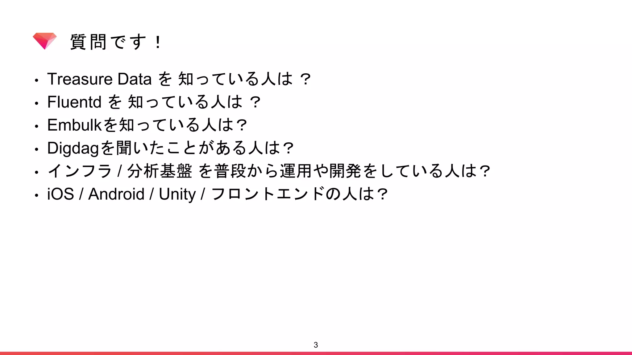 質問です！
• Treasure Data を 知っている人は ？
• Fluentd を 知っている人は ？
• Embulkを知っている人は？
• Digdagを聞いたことがある人は？
• インフラ / 分析基盤 を普段から運用や開発をしている人は？
• iOS / Android / Unity / フロントエンドの人は？
3
 